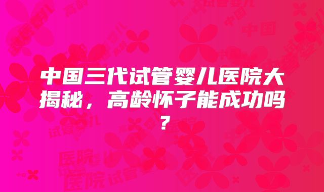 中国三代试管婴儿医院大揭秘,高龄怀子能成功吗?