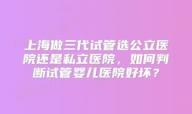 上海做三代试管选公立医院还是私立医院，如何判断试管婴儿医院好坏？