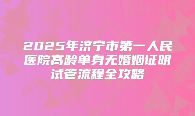 2025年济宁市第一人民医院高龄单身无婚姻证明试管流程全攻略