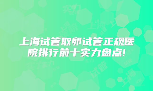 上海试管取卵试管正规医院排行前十实力盘点!