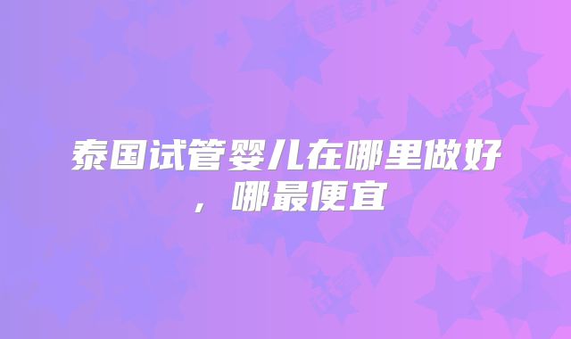 泰国试管婴儿在哪里做好，哪最便宜