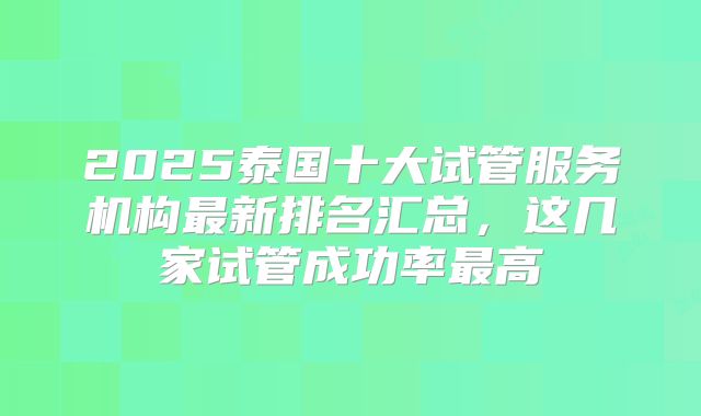 2025泰国十大试管服务机构最新排名汇总，这几家试管成功率最高