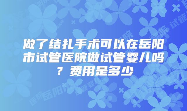 做了结扎手术可以在岳阳市试管医院做试管婴儿吗?费用是多少