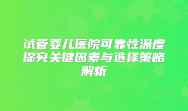 试管婴儿医院可靠性深度探究关键因素与选择策略解析
