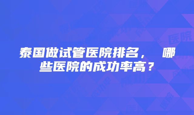 泰国做试管医院排名, 哪些医院的成功率高?