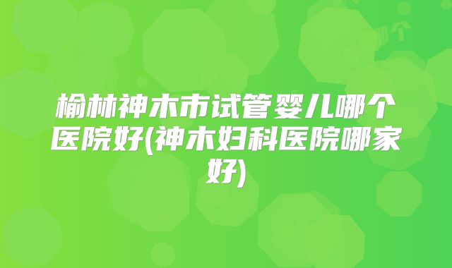 榆林神木市试管婴儿哪个医院好(神木妇科医院哪家好)