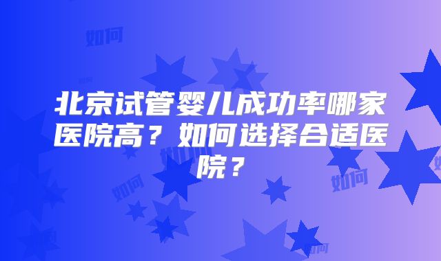 北京试管婴儿成功率哪家医院高？如何选择合适医院？