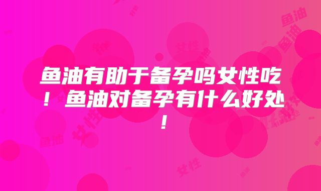 鱼油有助于备孕吗女性吃!鱼油对备孕有什么好处!
