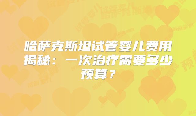 哈萨克斯坦试管婴儿费用揭秘：一次治疗需要多少预算？