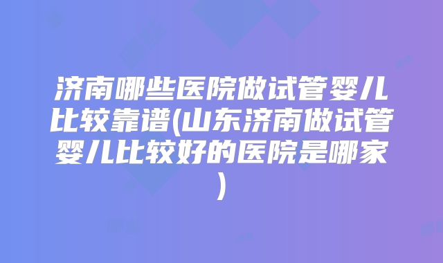 济南哪些医院做试管婴儿比较靠谱(山东济南做试管婴儿比较好的医院是哪家)