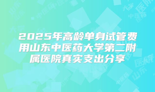 2025年高龄单身试管费用山东中医药大学第二附属医院真实支出分享