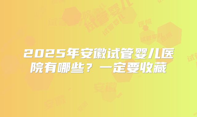 2025年安徽试管婴儿医院有哪些？一定要收藏