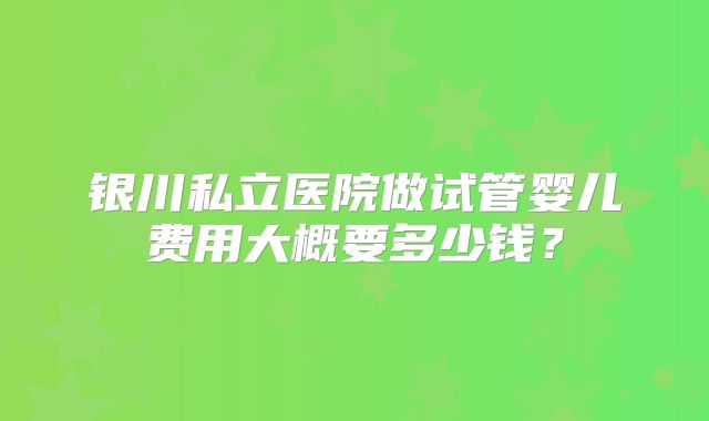 银川私立医院做试管婴儿费用大概要多少钱？