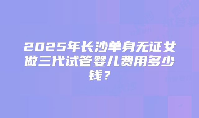 2025年长沙单身无证女做三代试管婴儿费用多少钱？