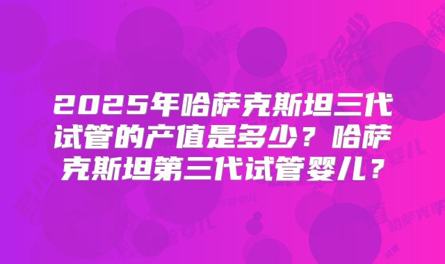 2025年哈萨克斯坦三代试管的产值是多少?哈萨克斯坦第三代试管婴儿?
