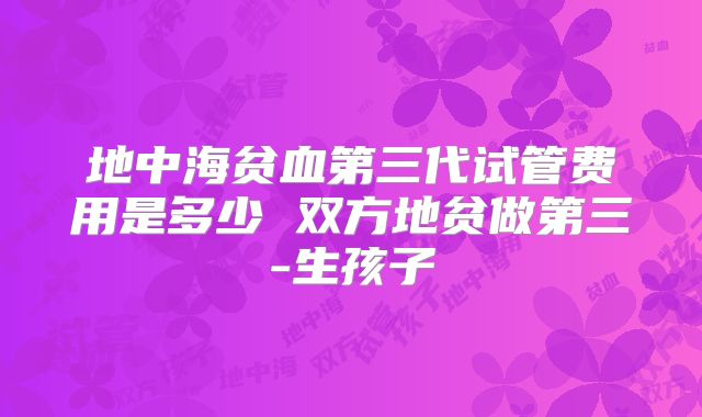 地中海贫血第三代试管费用是多少 双方地贫做第三-生孩子