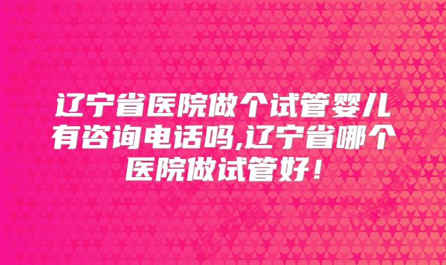 辽宁省医院做个试管婴儿有咨询电话吗,辽宁省哪个医院做试管好！