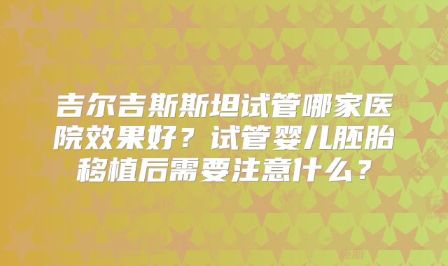 吉尔吉斯斯坦试管哪家医院效果好？试管婴儿胚胎移植后需要注意什么？