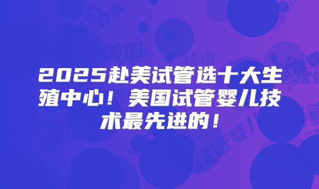 2025赴美试管选十大生殖中心！美国试管婴儿技术最先进的！