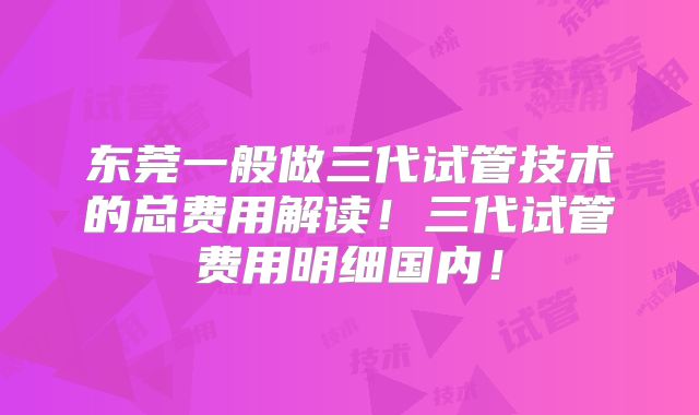 东莞一般做三代试管技术的总费用解读！三代试管费用明细国内！