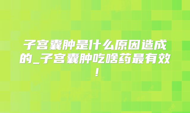 子宫囊肿是什么原因造成的_子宫囊肿吃啥药最有效!