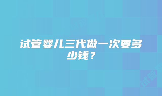 试管婴儿三代做一次要多少钱？
