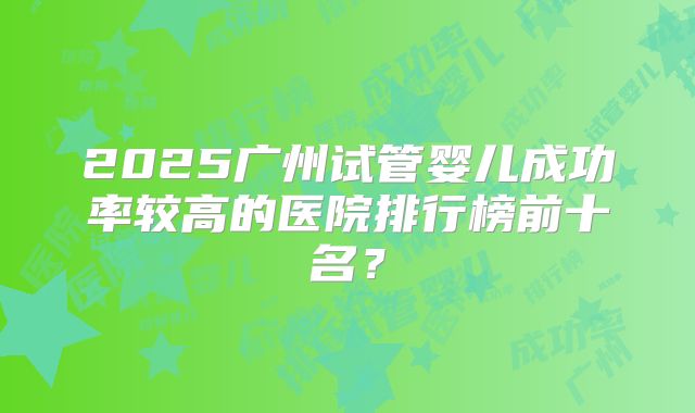 2025广州试管婴儿成功率较高的医院排行榜前十名？