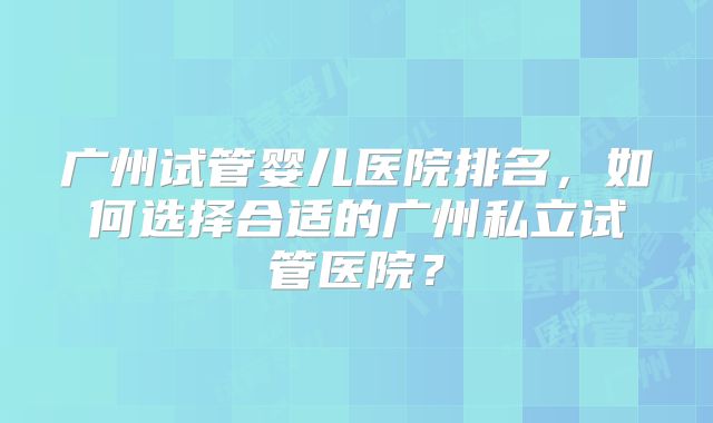 广州试管婴儿医院排名，如何选择合适的广州私立试管医院？