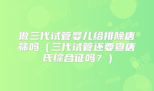 做三代试管婴儿给排除唐筛吗（三代试管还要查唐氏综合征吗？）