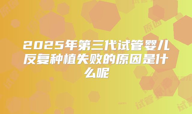 2025年第三代试管婴儿反复种植失败的原因是什么呢
