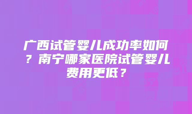 广西试管婴儿成功率如何?南宁哪家医院试管婴儿费用更低?