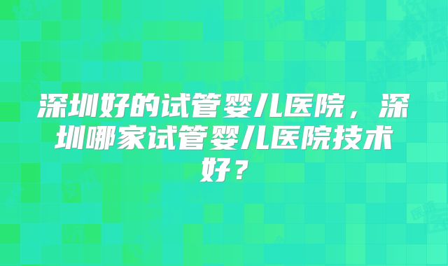 深圳好的试管婴儿医院，深圳哪家试管婴儿医院技术好？
