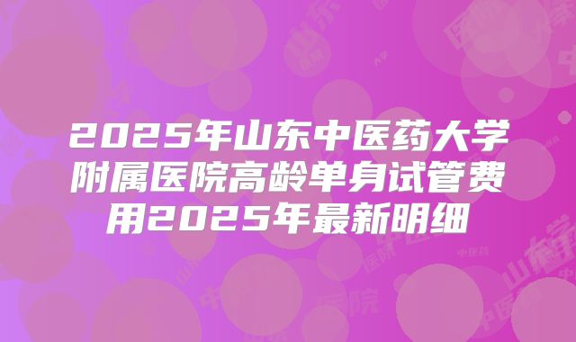 2025年山东中医药大学附属医院高龄单身试管费用2025年最新明细