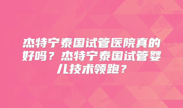 杰特宁泰国试管医院真的好吗？杰特宁泰国试管婴儿技术领跑？