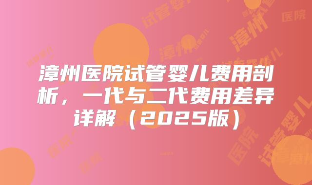 漳州医院试管婴儿费用剖析，一代与二代费用差异详解（2025版）