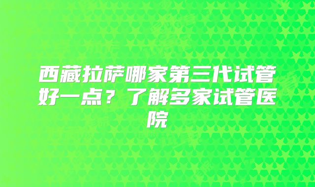 西藏拉萨哪家第三代试管好一点？了解多家试管医院
