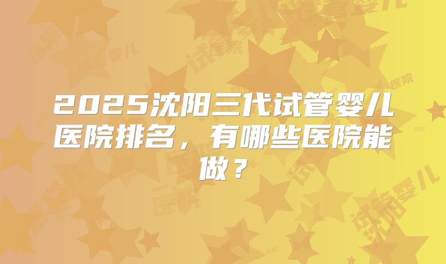 2025沈阳三代试管婴儿医院排名，有哪些医院能做？