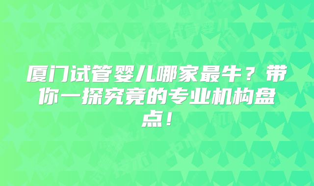 厦门试管婴儿哪家最牛？带你一探究竟的专业机构盘点！