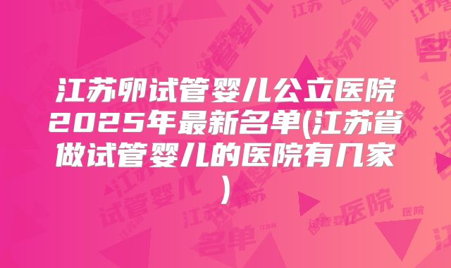 江苏卵试管婴儿公立医院2025年最新名单(江苏省做试管婴儿的医院有几家)