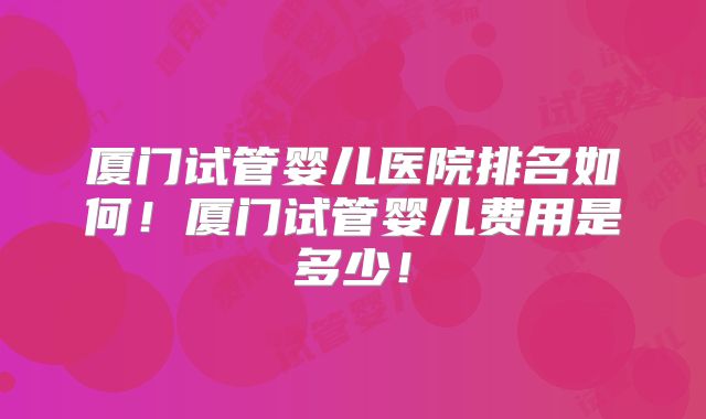 厦门试管婴儿医院排名如何!厦门试管婴儿费用是多少!