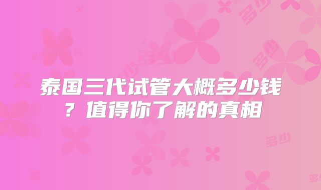 泰国三代试管大概多少钱？值得你了解的真相