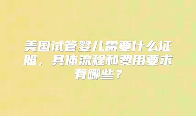 美国试管婴儿需要什么证照，具体流程和费用要求有哪些？