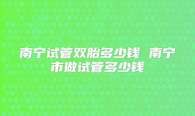 南宁试管双胎多少钱 南宁市做试管多少钱