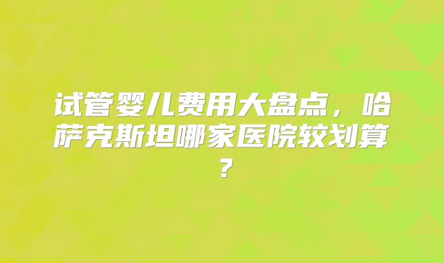 试管婴儿费用大盘点，哈萨克斯坦哪家医院较划算？