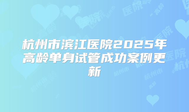 杭州市滨江医院2025年高龄单身试管成功案例更新