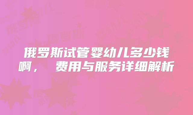 俄罗斯试管婴幼儿多少钱啊， 费用与服务详细解析