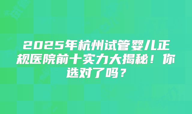 2025年杭州试管婴儿正规医院前十实力大揭秘！你选对了吗？