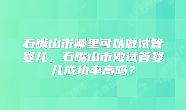 石嘴山市哪里可以做试管婴儿,石嘴山市做试管婴儿成功率高吗?