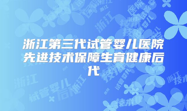 浙江第三代试管婴儿医院先进技术保障生育健康后代