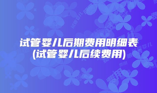试管婴儿后期费用明细表(试管婴儿后续费用)